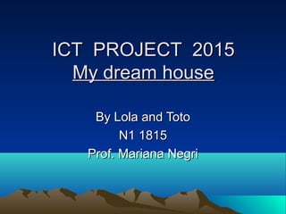 ICT PROJECT 2015ICT PROJECT 2015
My dream houseMy dream house
By Lola and TotoBy Lola and Toto
N1 1815N1 1815
Prof. Mariana NegriProf. Mariana Negri
 