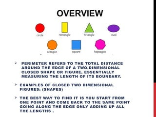  PERIMETER REFERS TO THE TOTAL DISTANCE
AROUND THE EDGE OF A TWO-DIMENSIONAL
CLOSED SHAPE OR FIGURE, ESSENTIALLY
MEASURING THE LENGTH OF ITS BOUNDARY.
 EXAMPLES OF CLOSED TWO DIMENSIONAL
FIGURES: (SHAPES)
 THE BEST WAY TO FIND IT IS YOU START FROM
ONE POINT AND COME BACK TO THE SAME POINT
GOING ALONG THE EDGE ONLY ADDING UP ALL
THE LENGTHS .
OVERVIEW
 