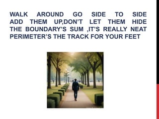 WALK AROUND GO SIDE TO SIDE
ADD THEM UP,DON’T LET THEM HIDE
THE BOUNDARY’S SUM ,IT’S REALLY NEAT
PERIMETER’S THE TRACK FOR YOUR FEET
 