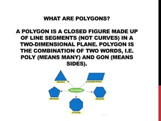 WHAT ARE POLYGONS?
A POLYGON IS A CLOSED FIGURE MADE UP
OF LINE SEGMENTS (NOT CURVES) IN A
TWO-DIMENSIONAL PLANE. POLYGON IS
THE COMBINATION OF TWO WORDS, I.E.
POLY (MEANS MANY) AND GON (MEANS
SIDES).
 