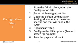 @Lotusevangelist keith@b2bwhisperer.com
Configuration
Step
2
10
1. From the Admin client, open the
Configuration tab
2. Go to the Messaging section
3. Open the default Configuration
Settings document or the server
specific one that will handle the
TOTP
4. Open Security tab
5. Configure the MFA options (See next
screen for example)
6. Save the page and close it
 