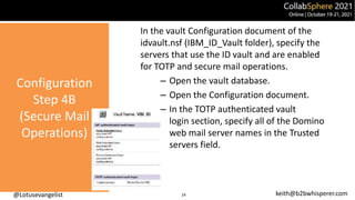 @Lotusevangelist keith@b2bwhisperer.com
Configuration
Step 4B
(Secure Mail
Operations)
In the vault Configuration document of the
idvault.nsf (IBM_ID_Vault folder), specify the
servers that use the ID vault and are enabled
for TOTP and secure mail operations.
– Open the vault database.
– Open the Configuration document.
– In the TOTP authenticated vault
login section, specify all of the Domino
web mail server names in the Trusted
servers field.
14
 