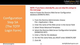 @Lotusevangelist keith@b2bwhisperer.com
Configuration
Step 5A
(The TOTP
Login Form)
15
NOTE: If you have a domcfg file, you can skip this and go to
the next page
How to Create the Domino Web Server Configuration
database (DOMCFG.NSF):
1. From the Domino Administrator choose
File > Application > New
2. Enter the name of the Web server in the Server field
3. Select Show Advanced Templates
4. Select the Domino Web Server Configuration template
(DOMCFG5.NTF)
5. Enter a Title for the database
6. For the File name field, you MUST enter DOMCFG.NSF
7. Click OK
 