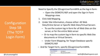 @Lotusevangelist keith@b2bwhisperer.com
Configuration
Step 5B
(The TOTP
Login Form)
Need to Specify the $$LoginUserFormMFA as the log-in form:
– Open the DOMCFG.NSF and open the Sign In Form
Mappings view.
1. Click Add Mapping.
2. Under Site Information, choose either: All Web
Sites/Entire Server or Specific Web Sites/Virtual Servers
– To use the custom log-in form for all Web Sites on the
server, or for the entire Web server
– Or to map the custom log-in form to specific Web Site
documents or Virtual Servers.
– Under Form Mapping, for Target Database specify
DOMCFG.NSF
– And for Target Form, specify $$LoginUserFormMFA.
16
 