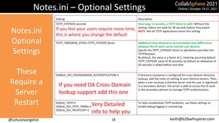 @Lotusevangelist keith@b2bwhisperer.com
Notes.ini – Optional Settings
Setting Description
TOTP_STEPSIZE=seconds
If you feel your users require more time,
this is where you change the default
How long, in seconds, a TOTP token is valid. Without the
setting, tokens are valid for 30 seconds before they expire.
NOTE: Not all TOTP applications honor this setting.
TOTP_TIMESKEW_STEPS=TOTP_STEPSIZE factor Additional time allowed to accommodate time differences
between the ID vault server and the user devices.
Specify the TOTP_STEPSIZE factor to add before and after the
TOTPStepSize.
By default, the value is a factor of 1, meaning assuming default
TOTP_STEPSIZE value of 30 seconds, by default an allowance of
30 seconds is added before and after.
ENABLE_IDV_CROSSDOMAIN_AUTHENTICATION=1 If directory assistance is configured for cross-domain directory
lookups, add the notes.ini setting to your Domino servers. Then,
when a user accesses a Domino server and the user is registered
in a secondary domain, the server is able to access the ID vault
in the secondary domain to manage TOTP authentication.
DEBUG_TOTP=2
DEBUG_IDV_TOTP_TRANS=1
DEBUG_IDV_TRUSTCERT=1
To help troubleshoot TOTP problems, use these settings to
enable debug logging in console.log.
If you need DA Cross-Domain
lookup support add this one
18
Very Detailed
info to help you
Notes.ini
Optional
Settings
These
Require a
Server
Restart
 