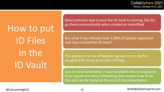 @Lotusevangelist keith@b2bwhisperer.com
How to put
ID Files
in the
ID Vault
19
Most common way is once the ID Vault is running, the IDs
go there automatically when created or recertified
But what if you already have 1,000s of people registered
and now created the ID Vault?
The process is a mix of Registering users via a .txt file
coupled with some automatic settings
Due to time constraints, I have provided links to blog posts
from myself and Ales Lichtenberg that explain how to do
this and can be found at the end of this presentation
 