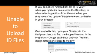 @Lotusevangelist keith@b2bwhisperer.com
If you do not see “Upload ID Files to ID Vault”
when you right click on a user in the Directory, or
when selecting Actions from the menu bar, you
may have a “no update” People view customization
in your directory
One way to fix this, open your Directory in the
Designer client and find the People View and in the
Properties –Design box below, uncheck “Prohibit
design refresh or replace to modify”
20
Unable
to
Upload
ID Files
 