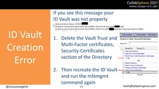 @Lotusevangelist keith@b2bwhisperer.com
21
If you see this message your
ID Vault was not properly
setup.
1. Delete the Vault Trust and
Multi-Factor certificates,
Security-Certificates
section of the Directory
2. Then recreate the ID Vault
and run the mfamgmt
command again
ID Vault
Creation
Error
 