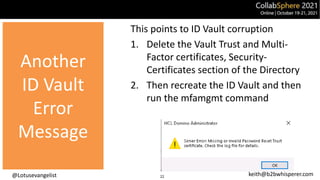 @Lotusevangelist keith@b2bwhisperer.com
Another
ID Vault
Error
This points to ID Vault corruption
1. Delete the Vault Trust and Multi-
Factor certificates, Security-
Certificates section of the Directory
2. Then recreate the ID Vault and then
run the mfamgmt command
22
Another
ID Vault
Error
Message
 