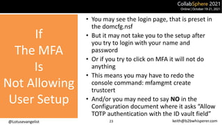 @Lotusevangelist keith@b2bwhisperer.com
If
The MFA
Is
Not Allowing
User Setup
23
• You may see the login page, that is preset in
the domcfg.nsf
• But it may not take you to the setup after
you try to login with your name and
password
• Or if you try to click on MFA it will not do
anything
• This means you may have to redo the
console command: mfamgmt create
trustcert
• And/or you may need to say NO in the
Configuration document where it asks “Allow
TOTP authentication with the ID vault field”
 