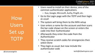 @Lotusevangelist keith@b2bwhisperer.com
How
Users
Set up
TOTP
24
• Users need to install on their device, one of the
common authenticator applications
– Duo, Google, Microsoft, Authy, PingID, etc.
• Go to the Login page with the TOTP and then login
as usual
• The system will bring them to the MFA setup
• User enters a name for the account and then scans
the bar code shown on the screen or enters the
code into their Authenticator
• Afterwards they enter the code from the
Authenticator
• They receive scratch codes for emergencies then
select Done
• They login as usual, but now include the
authenticator code
 