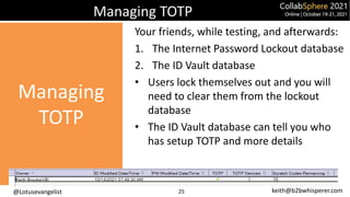 @Lotusevangelist keith@b2bwhisperer.com
Managing TOTP
Your friends, while testing, and afterwards:
1. The Internet Password Lockout database
2. The ID Vault database
• Users lock themselves out and you will
need to clear them from the lockout
database
• The ID Vault database can tell you who
has setup TOTP and more details
25
Managing
TOTP
 