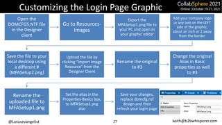 @Lotusevangelist keith@b2bwhisperer.com
Customizing the Login Page Graphic
Open the
DOMCFG5.NTF file
in the Designer
client
Go to Resources-
Images
Export the
MFASetup1.png file to
your PC and open in
your graphic editor
Add your company logo
or any text on the LEFT
side of the graphic,
about an inch or 2 away
from the border
Save the file to your
local desktop using
a different #
(MFASetup2.png)
Upload the file by
clicking “Import Image
Resource” from the
Designer Client
Rename the original
to #3
Change the original
Alias in Basic
properties as well
to #3
Rename the
uploaded file to
MFASetup1.png
Set the alias in the
Properties-Basics box,
to MFASetup1.png
also
Save your changes,
replace domcfg.nsf
design and then
refresh your login page
27
 