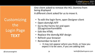 @Lotusevangelist keith@b2bwhisperer.com
Customizing
the
Login Page
TEXT
28
One client asked to remove the HCL Domino from
being displayed
A different client asked for us to move it.
• To edit the login form, open Designer client
• Open domcfg5.NTF
• Go to the Forms list and open
$$LoginUserFormMFA
• Edit the HTML
• Replace the domcfg.NSF design
• Refresh your browser
• Remember to test it!
– It may not appear where you think, or how you
expect it to be seen, if you are adding text
 