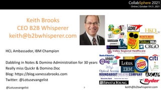 @Lotusevangelist keith@b2bwhisperer.com
Keith Brooks
CEO B2B Whisperer
keith@b2bwhisperer.com
HCL Ambassador, IBM Champion
Dabbling in Notes & Domino Administration for 30 years
Really miss Quickr & Domino.Doc
Blog: https://blog.vanessabrooks.com
Twitter: @Lotusevangelist
3
 