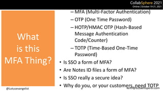 @Lotusevangelist keith@b2bwhisperer.com
What is
this MFA
Thing?
– MFA (Multi-Factor Authentication)
– OTP (One Time Password)
– HOTP/HMAC OTP (Hash-Based
Message Authentication
Code/Counter)
– TOTP (Time-Based One-Time
Password)
• Is SSO a form of MFA?
• Are Notes ID files a form of MFA?
• Is SSO really a secure idea?
• Why do you, or your customers, need TOTP
6
What
is this
MFA Thing?
 
