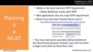@Lotusevangelist keith@b2bwhisperer.com
Planning
is
a
MUST
• iNotes is the most common TOTP requirement
– iNotes Redirector works with TOTP
• Web applications also are a top TOTP requirement
• What if you also have Traveler/Verse users?
– https://help.hcltechsw.com/traveler/12.0.0/mobile_support_totp.html
• You may need some secondary domains(Internet
Site Documents) because Traveler users will not want
to login every time to check their mail.
7
 