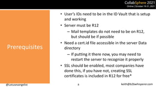 @Lotusevangelist keith@b2bwhisperer.com
Prerequisites
8
• User’s IDs need to be in the ID Vault that is setup
and working
• Server must be R12
– Mail templates do not need to be on R12,
but should be if possible
• Need a cert.id file accessible in the server Data
directory
– If putting it there now, you may need to
restart the server to recognize it properly
• SSL should be enabled, most companies have
done this, if you have not, creating SSL
certificates is included in R12 for free*
 