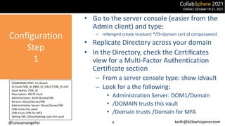 @Lotusevangelist keith@b2bwhisperer.com
Configuration
Step
1
9
• Go to the server console (easier from the
Admin client) and type:
– mfamgmt create trustcert */O=domain cert.id certpassword
• Replicate Directory across your domain
• In the Directory, check the Certificates
view for a Multi-Factor Authentication
Certificate section
– From a server console type: show idvault
– Look for a the following:
• Administration Server: DOM1/Domain
• /DOMAIN trusts this vault
• /Domain trusts /Domain for MFA
COMMAND SENT: sh idvault
ID Vault /VBI_ID (IBM_ID_VAULTVBI_ID.nsf)
Vault Name: /VBI_ID
Description: VBI ID Vault
Administrators: Keith Brooks/VBI
Servers: Music/Server/VBI
Administration Server: Music/Server/VBI
/VBI trusts this vault
/VBI trusts /VBI for MFA
Setting VBI_IDVaultSetting uses this vault
 