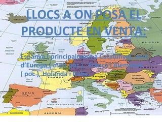 LLOCS A ON POSA EL PRODUCTE EN VENTA: Espanya ( principalment a Catalunya), oest d’Europa ( molt poc ),  França i Alemanya  ( poc ), Holanda i Italia.   