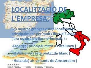 LOCALITZACIÓ DE L’EMPRESA: Les nostres granges estan localitzades principalment per molts llocs d’Europa  ( ara us diré els llocs principals ) : Espanya( principal   ment a Catalunya ) Itàlia( en on està pintat de blanc ) Holanda( als voltants de Amsterdam ) 