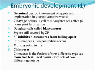 Embryonic development (1)
  Germinal period (movement of zygote and
   implantation in uterus) lasts two weeks
 Cleavage occurs - 1 cell to 2 daughter cells after 36
   hours post fertilization
 Daughter cells called blastomeres
 Zygote still covered by ZP
 ZP inhibits blastomeres from falling apart
 If this happens, two possibilities occur
7. Monozygotic twins
8. Chimaeras
   Chimaeras is the fusion of two different zygotes
   from two fertilized ovum – two sets of two
   different genotype
 