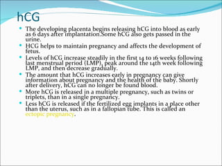 hCG
 The developing placenta begins releasing hCG into blood as early
    as 6 days after implantation.Some hCG also gets passed in the
    urine.
   HCG helps to maintain pregnancy and affects the development of
    fetus.
   Levels of hCG increase steadily in the first 14 to 16 weeks following
    last menstrual period (LMP), peak around the 14th week following
    LMP, and then decrease gradually.
   The amount that hCG increases early in pregnancy can give
    information about pregnancy and the health of the baby. Shortly
    after delivery, hCG can no longer be found blood.
   More hCG is released in a multiple pregnancy, such as twins or
    triplets, than in a single pregnancy.
   Less hCG is released if the fertilized egg implants in a place other
    than the uterus, such as in a fallopian tube. This is called an
    ectopic pregnancy.
 