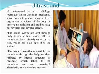 •An ultrasound test is a radiology
technique, which uses high- frequency
sound waves to produce images of the
organs and structures of the body. It
involve no radiation and studies have
not revealed any adverse effects.
•The sound waves are sent through
body tissues with a device called a
transducer placed directly on top of the
skin, which has a gel applied to the
surface.
•The sound waves that are sent by the
transducer through the body are then
reflected by internal structures as
"echoes." which return to the
transducer and are transmitted
electrically onto a viewing monitor.
 