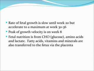  Rate of fetal growth is slow until week 20 but
  accelerate to a maximum at week 30-36
 Peak of growth velocity is on week 8
 Fetal nutrition is from CHO (glucose), amino acids
  and lactate. Fatty acids, vitamins and minerals are
  also transferred to the fetus via the placenta
 