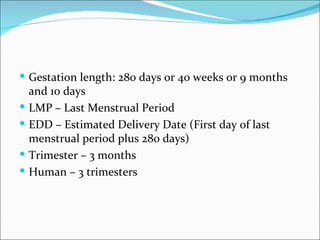  Gestation length: 280 days or 40 weeks or 9 months
    and 10 days
   LMP – Last Menstrual Period
   EDD – Estimated Delivery Date (First day of last
    menstrual period plus 280 days)
   Trimester – 3 months
   Human – 3 trimesters
 