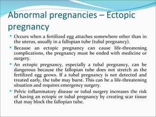Abnormal pregnancies – Ectopic
pregnancy
 Occurs when a fertilized egg attaches somewhere other than in
  the uterus, usually in a fallopian tube (tubal pregnancy).
 Because an ectopic pregnancy can cause life-threatening
  complications, the pregnancy must be ended with medicine or
  surgery.
 An ectopic pregnancy, especially a tubal pregnancy, can be
  dangerous because the fallopian tube does not stretch as the
  fertilized egg grows. If a tubal pregnancy is not detected and
  treated early, the tube may burst. This can be a life-threatening
  situation and requires emergency surgery.
 Pelvic inflammatory disease or tubal surgery increases the risk
  of having an ectopic or tubal pregnancy by creating scar tissue
  that may block the fallopian tube.
 