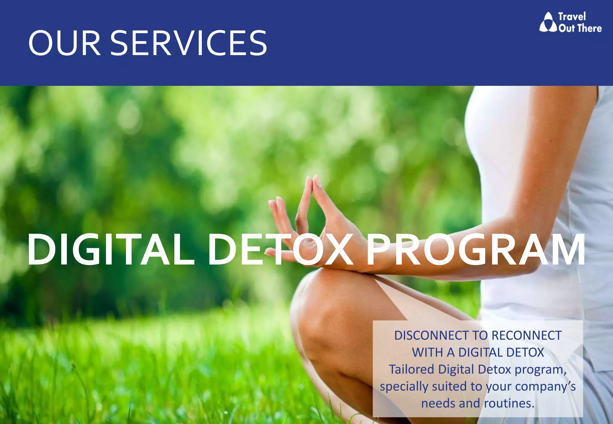OUR SERVICES
DIGITAL DETOX PROGRAM
DISCONNECT TO RECONNECT
WITH A DIGITAL DETOX
Tailored Digital Detox program,
specially suited to your company’s
needs and routines.
 