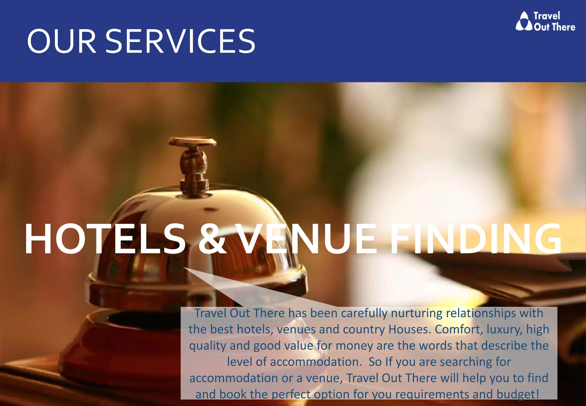 OUR SERVICES
HOTELS &VENUE FINDING
Travel Out There has been carefully nurturing relationships with
the best hotels, venues and country Houses. Comfort, luxury, high
quality and good value for money are the words that describe the
level of accommodation. So If you are searching for
accommodation or a venue, Travel Out There will help you to find
and book the perfect option for you requirements and budget!
 