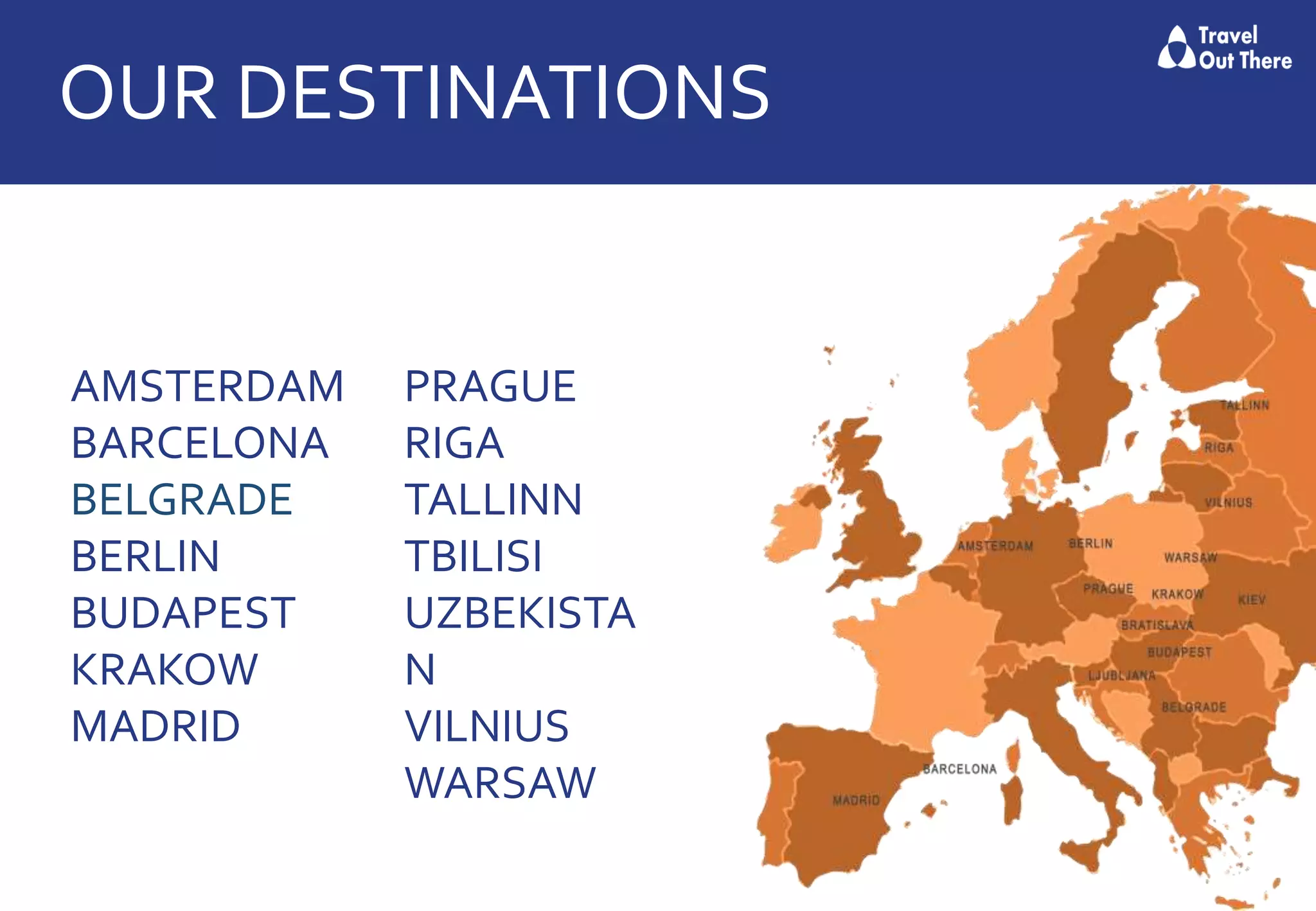 OUR DESTINATIONS
AMSTERDAM
BARCELONA
BELGRADE
BERLIN
BUDAPEST
KRAKOW
MADRID
PRAGUE
RIGA
TALLINN
TBILISI
UZBEKISTA
N
VILNIUS
WARSAW
 