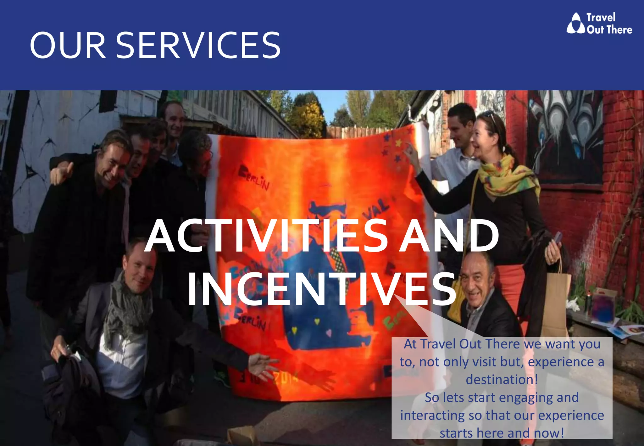 OUR SERVICES
ACTIVITIES AND
INCENTIVES
At Travel Out There we want you
to, not only visit but, experience a
destination!
So lets start engaging and
interacting so that our experience
starts here and now!
 