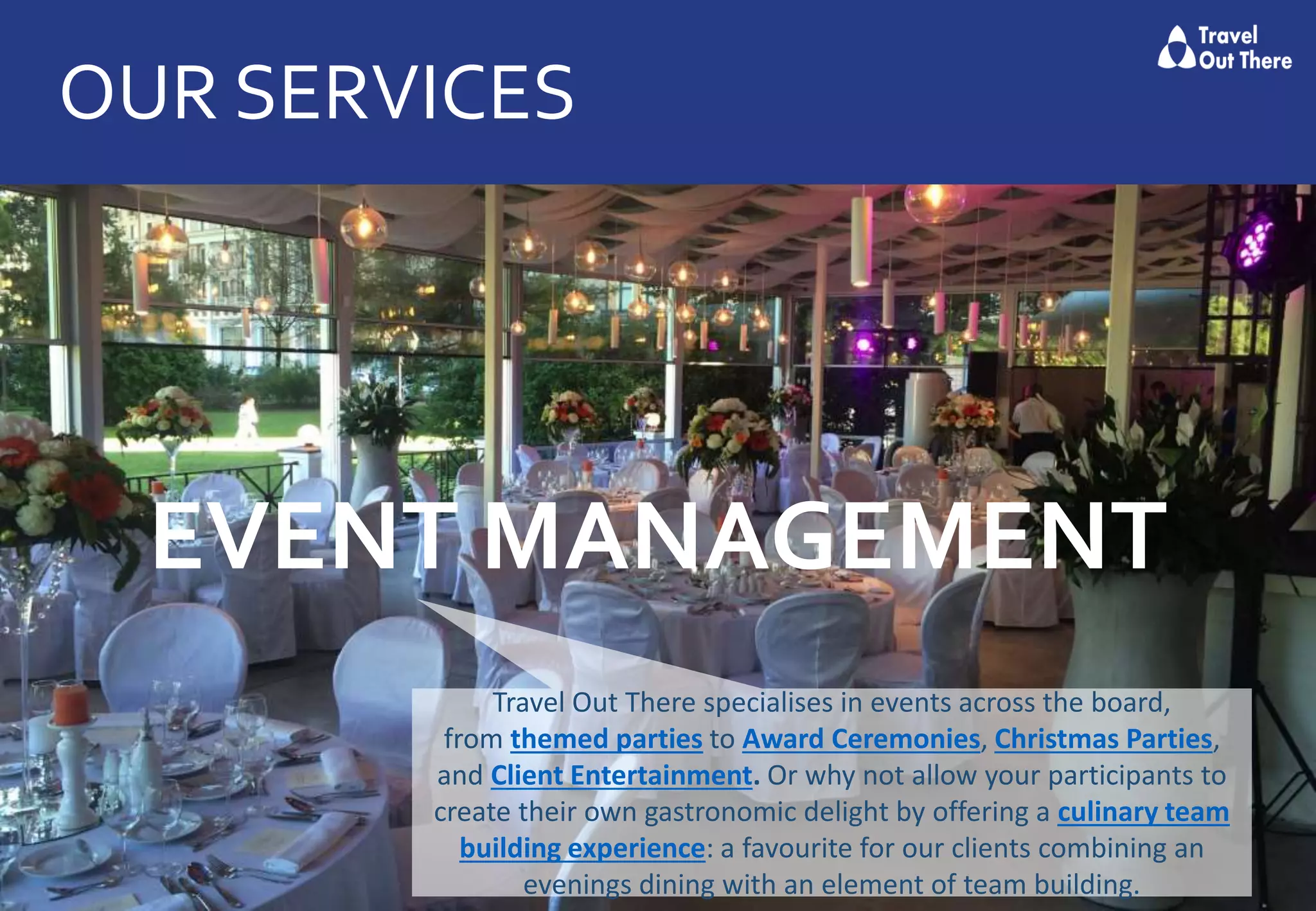 OUR SERVICES
EVENT MANAGEMENT
Travel Out There specialises in events across the board,
from themed parties to Award Ceremonies, Christmas Parties,
and Client Entertainment. Or why not allow your participants to
create their own gastronomic delight by offering a culinary team
building experience: a favourite for our clients combining an
evenings dining with an element of team building.
 