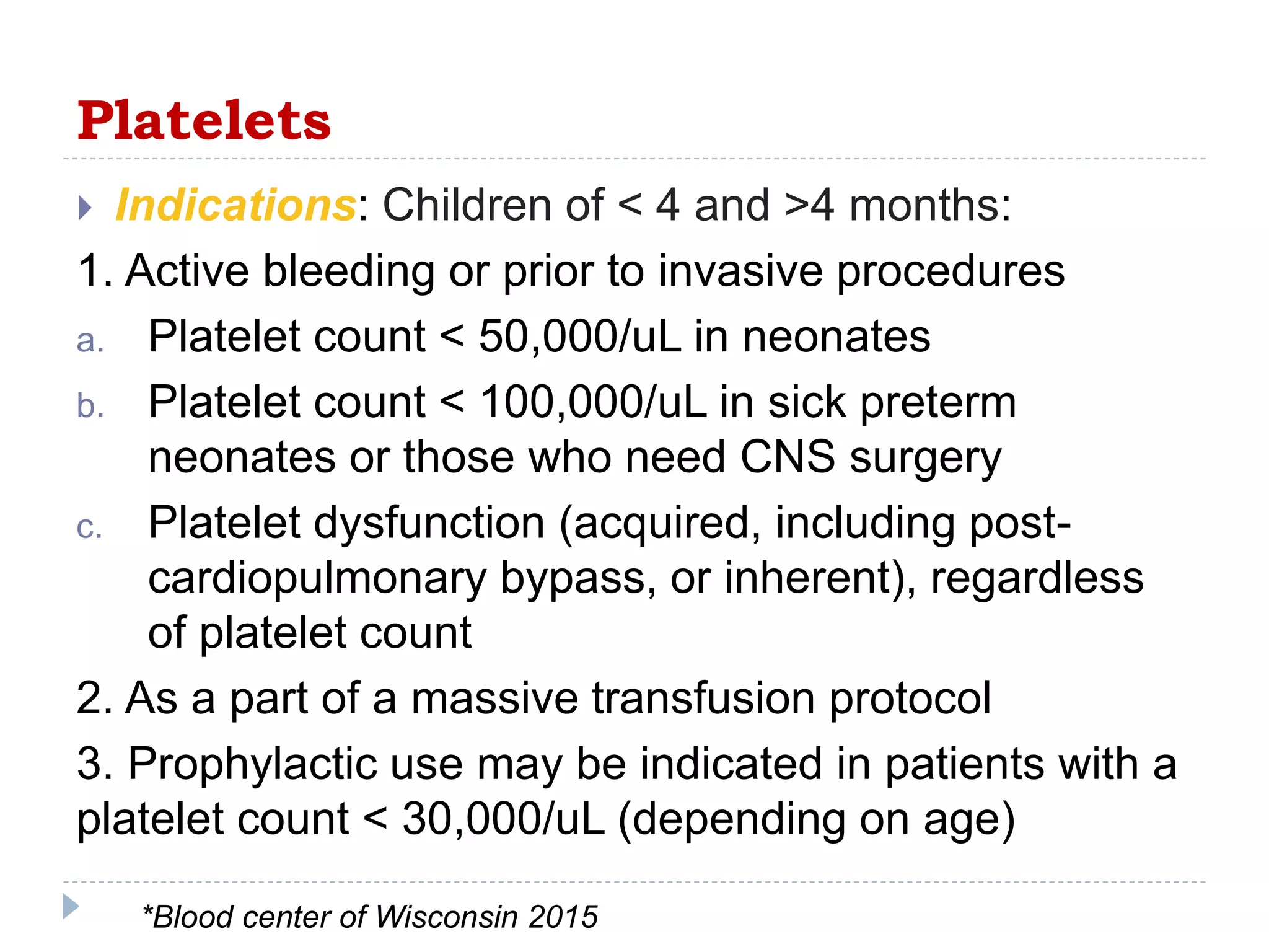 Platelets
 Indications: Children of < 4 and >4 months:
1. Active bleeding or prior to invasive procedures
a. Platelet count < 50,000/uL in neonates
b. Platelet count < 100,000/uL in sick preterm
neonates or those who need CNS surgery
c. Platelet dysfunction (acquired, including post-
cardiopulmonary bypass, or inherent), regardless
of platelet count
2. As a part of a massive transfusion protocol
3. Prophylactic use may be indicated in patients with a
platelet count < 30,000/uL (depending on age)
*Blood center of Wisconsin 2015
 