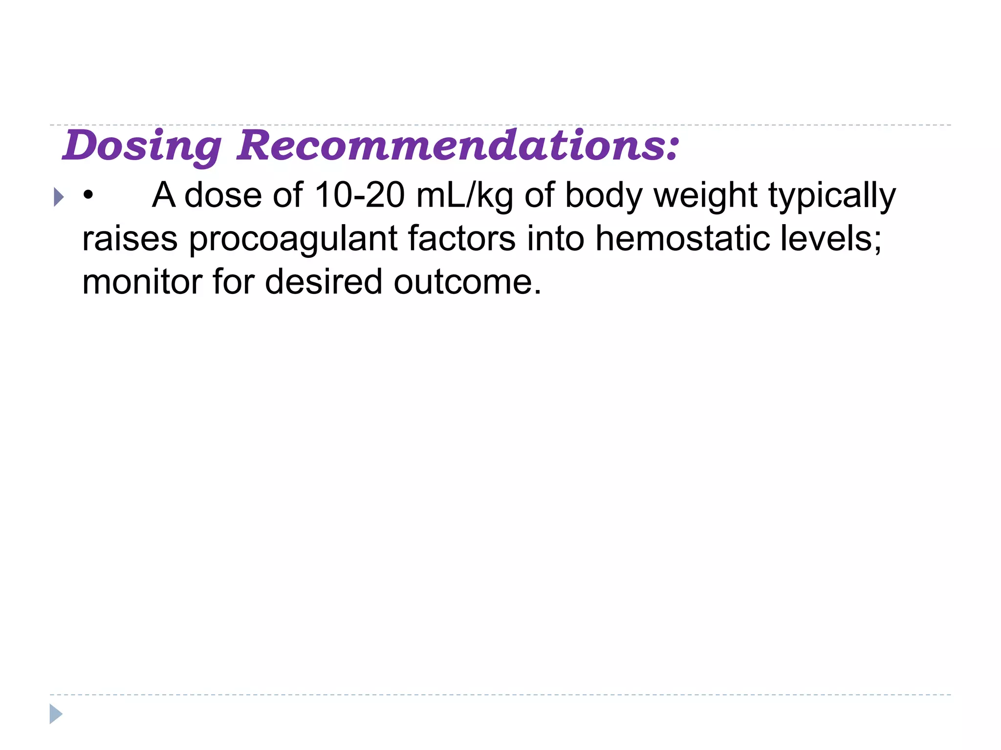 Dosing Recommendations:
 • A dose of 10-20 mL/kg of body weight typically
raises procoagulant factors into hemostatic levels;
monitor for desired outcome.
 