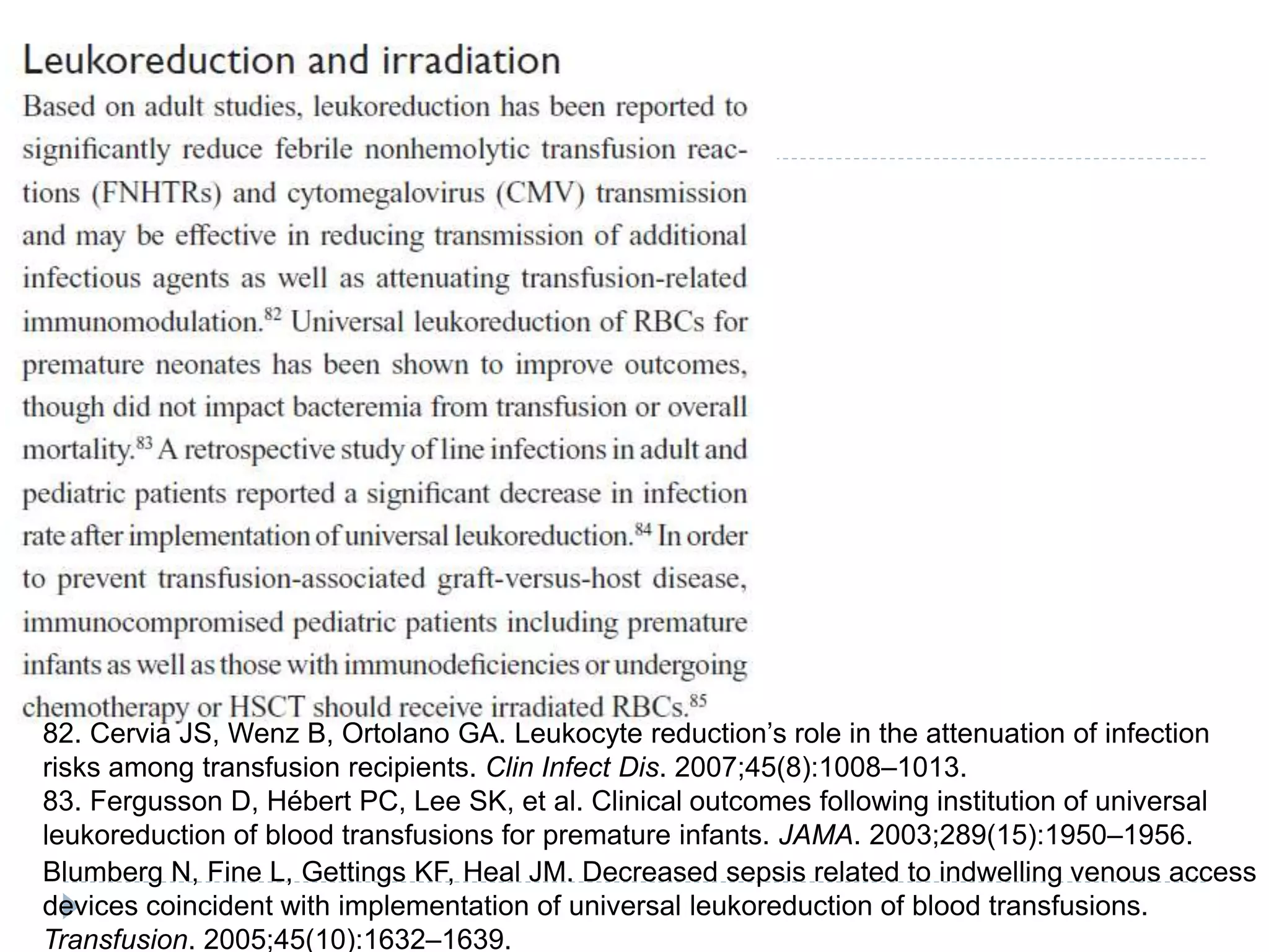 82. Cervia JS, Wenz B, Ortolano GA. Leukocyte reduction’s role in the attenuation of infection
risks among transfusion recipients. Clin Infect Dis. 2007;45(8):1008–1013.
83. Fergusson D, Hébert PC, Lee SK, et al. Clinical outcomes following institution of universal
leukoreduction of blood transfusions for premature infants. JAMA. 2003;289(15):1950–1956.
Blumberg N, Fine L, Gettings KF, Heal JM. Decreased sepsis related to indwelling venous access
devices coincident with implementation of universal leukoreduction of blood transfusions.
Transfusion. 2005;45(10):1632–1639.
 