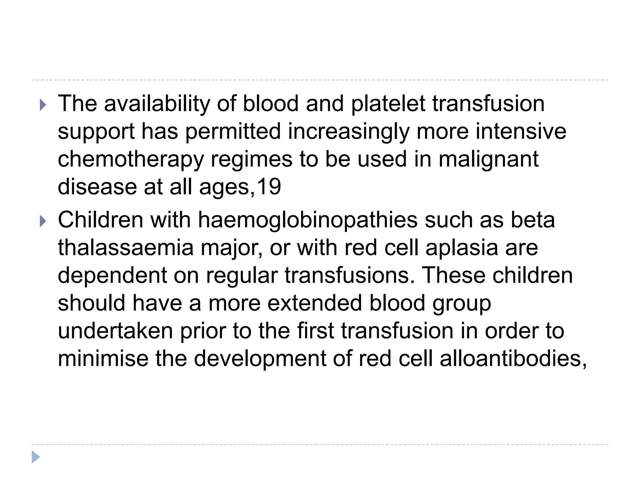  The availability of blood and platelet transfusion
support has permitted increasingly more intensive
chemotherapy regimes to be used in malignant
disease at all ages,19
 Children with haemoglobinopathies such as beta
thalassaemia major, or with red cell aplasia are
dependent on regular transfusions. These children
should have a more extended blood group
undertaken prior to the first transfusion in order to
minimise the development of red cell alloantibodies,
 