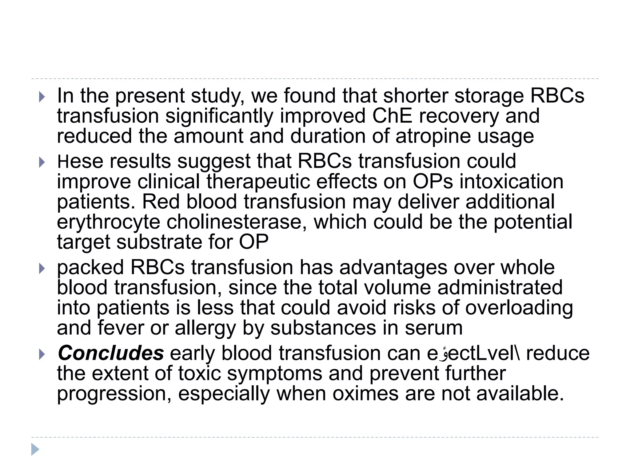  In the present study, we found that shorter storage RBCs
transfusion significantly improved ChE recovery and
reduced the amount and duration of atropine usage
 Нese results suggest that RBCs transfusion could
improve clinical therapeutic effects on OPs intoxication
patients. Red blood transfusion may deliver additional
erythrocyte cholinesterase, which could be the potential
target substrate for OP
 packed RBCs transfusion has advantages over whole
blood transfusion, since the total volume administrated
into patients is less that could avoid risks of overloading
and fever or allergy by substances in serum
 Concludes early blood transfusion can e ‫ٴ‬‫و‬ectLvel reduce
the extent of toxic symptoms and prevent further
progression, especially when oximes are not available.
 