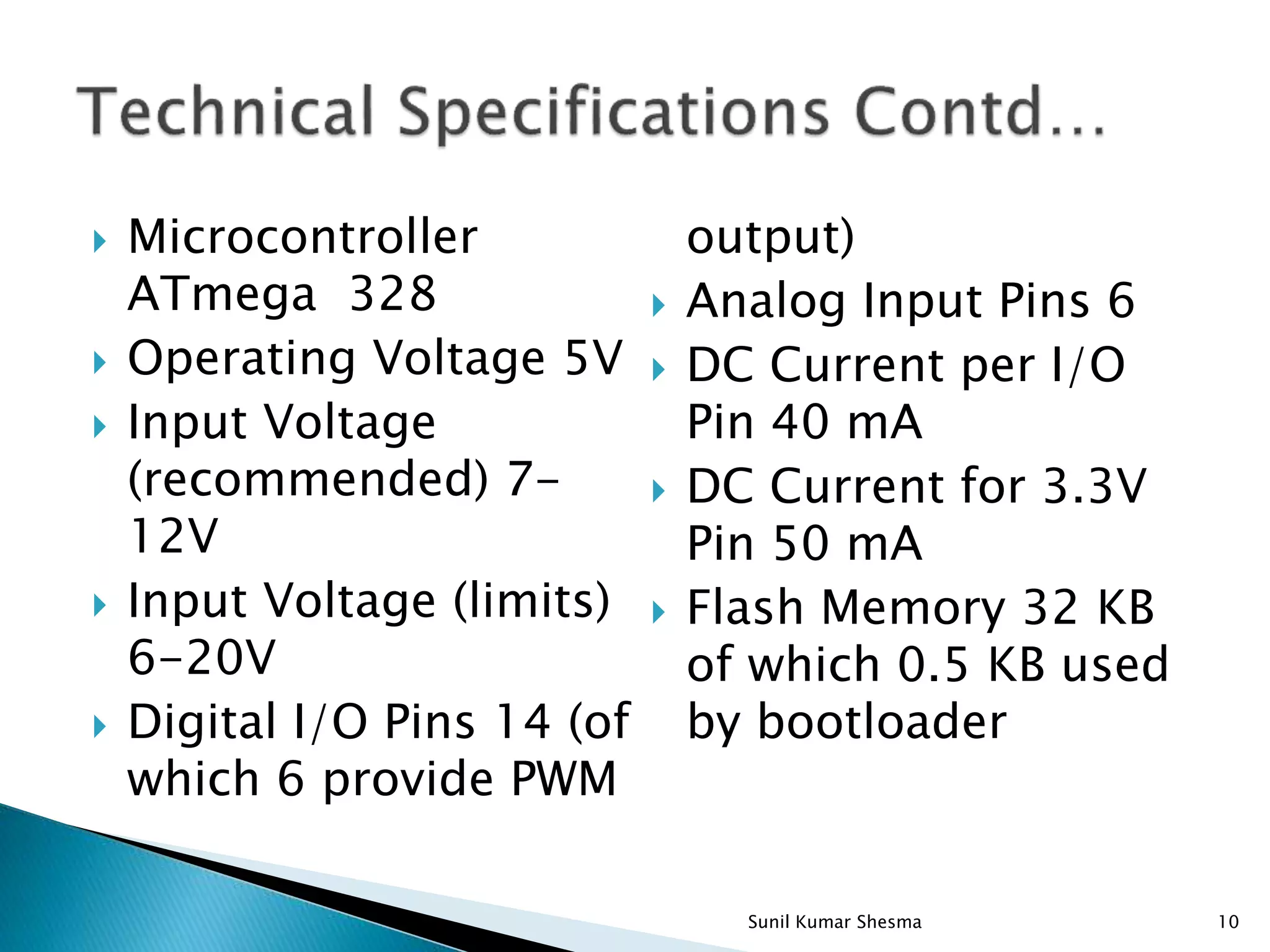 Microcontroller ATmega 328  Operating Voltage 5V  Input Voltage (recommended) 7- 12V  Input Voltage (limits) 6-20V  Digital I/O Pins 14 (of which 6 provide PWM output)  Analog Input Pins 6  DC Current per I/O Pin 40 mA  DC Current for 3.3V Pin 50 mA  Flash Memory 32 KB of which 0.5 KB used by bootloader 10Sunil Kumar Shesma 