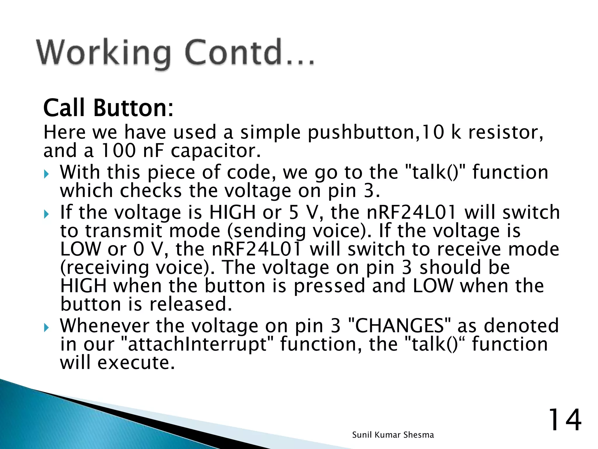 Call Button: Here we have used a simple pushbutton,10 k resistor, and a 100 nF capacitor.  With this piece of code, we go to the "talk()" function which checks the voltage on pin 3.  If the voltage is HIGH or 5 V, the nRF24L01 will switch to transmit mode (sending voice). If the voltage is LOW or 0 V, the nRF24L01 will switch to receive mode (receiving voice). The voltage on pin 3 should be HIGH when the button is pressed and LOW when the button is released.  Whenever the voltage on pin 3 "CHANGES" as denoted in our "attachInterrupt" function, the "talk()“ function will execute. 14Sunil Kumar Shesma 