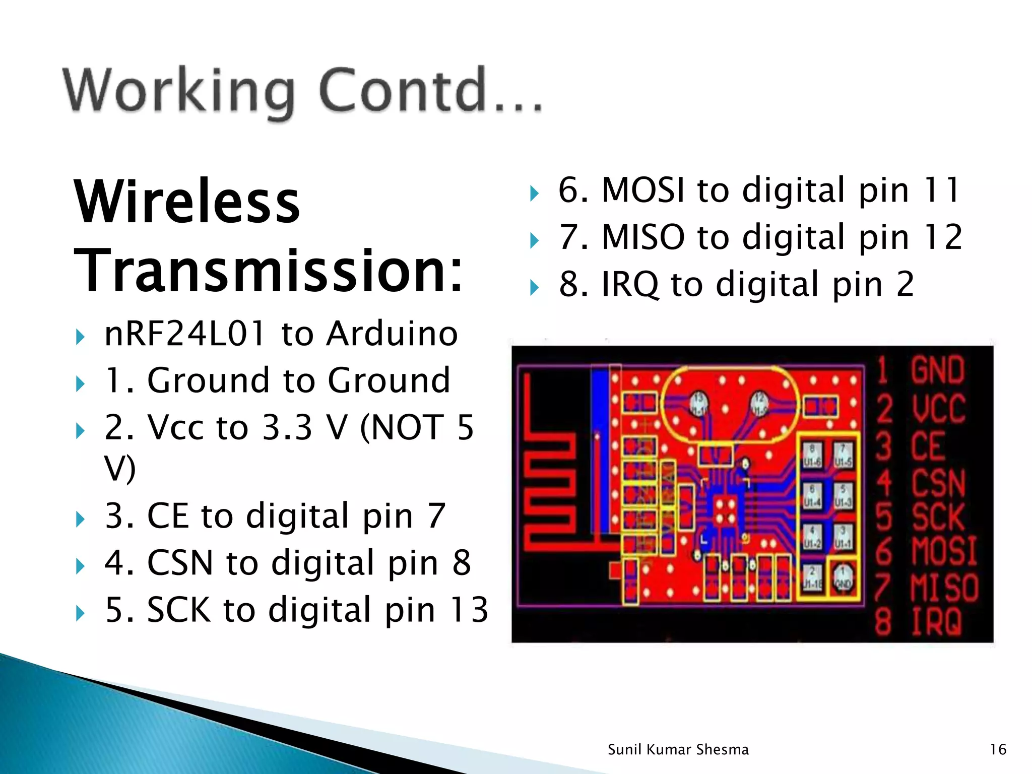 Wireless Transmission:  nRF24L01 to Arduino  1. Ground to Ground  2. Vcc to 3.3 V (NOT 5 V)  3. CE to digital pin 7  4. CSN to digital pin 8  5. SCK to digital pin 13  6. MOSI to digital pin 11  7. MISO to digital pin 12  8. IRQ to digital pin 2 16Sunil Kumar Shesma 