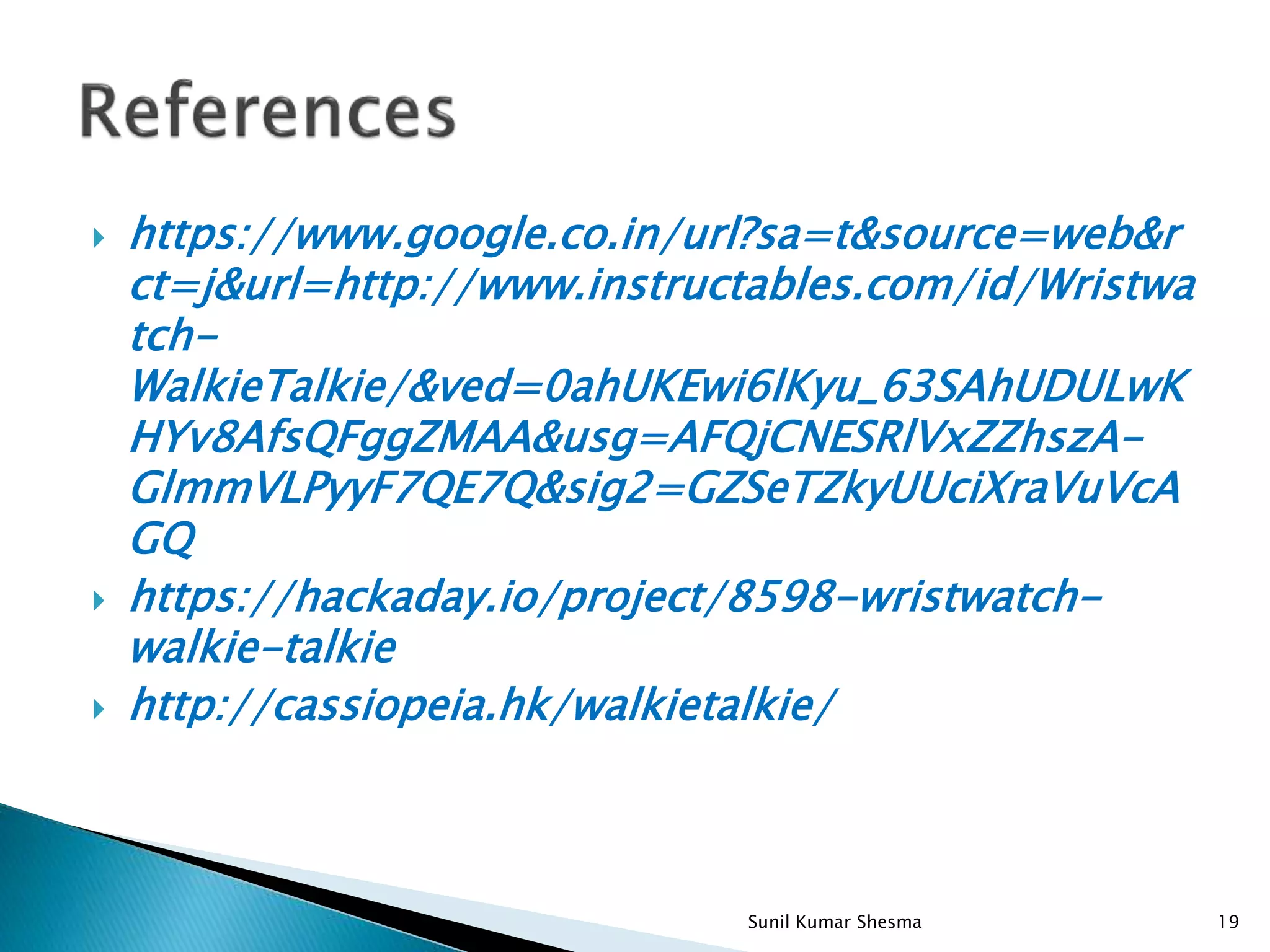  https://www.google.co.in/url?sa=t&source=web&r ct=j&url=http://www.instructables.com/id/Wristwa tch- WalkieTalkie/&ved=0ahUKEwi6lKyu_63SAhUDULwK HYv8AfsQFggZMAA&usg=AFQjCNESRlVxZZhszA- GlmmVLPyyF7QE7Q&sig2=GZSeTZkyUUciXraVuVcA GQ  https://hackaday.io/project/8598-wristwatch- walkie-talkie  http://cassiopeia.hk/walkietalkie/ 19Sunil Kumar Shesma 