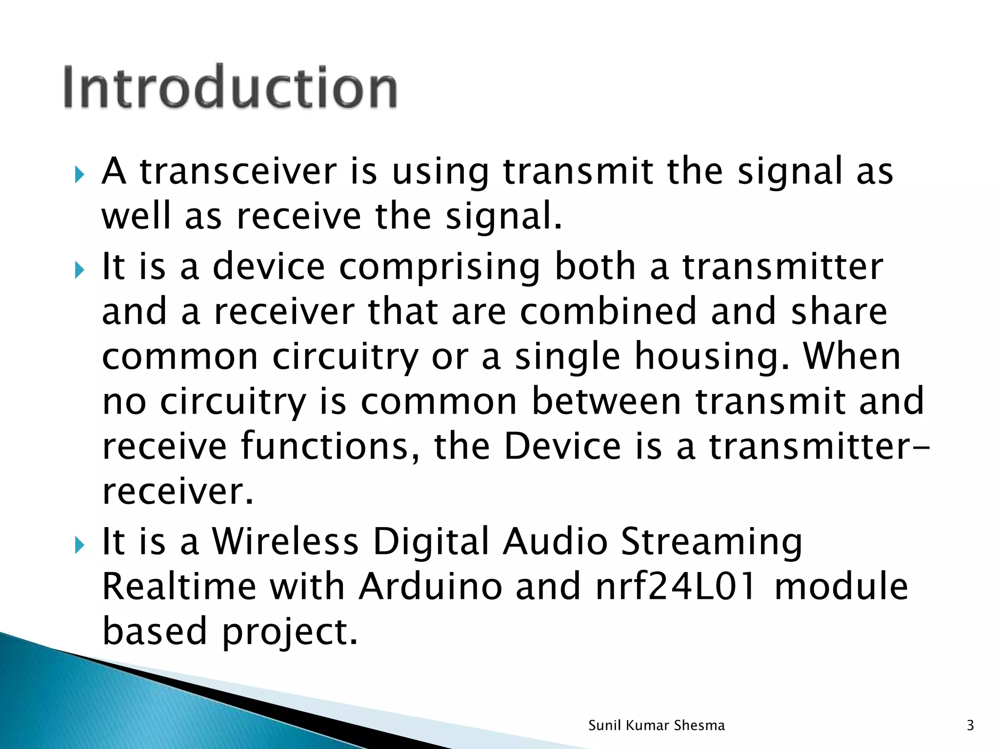  A transceiver is using transmit the signal as well as receive the signal.  It is a device comprising both a transmitter and a receiver that are combined and share common circuitry or a single housing. When no circuitry is common between transmit and receive functions, the Device is a transmitter- receiver.  It is a Wireless Digital Audio Streaming Realtime with Arduino and nrf24L01 module based project. 3Sunil Kumar Shesma 