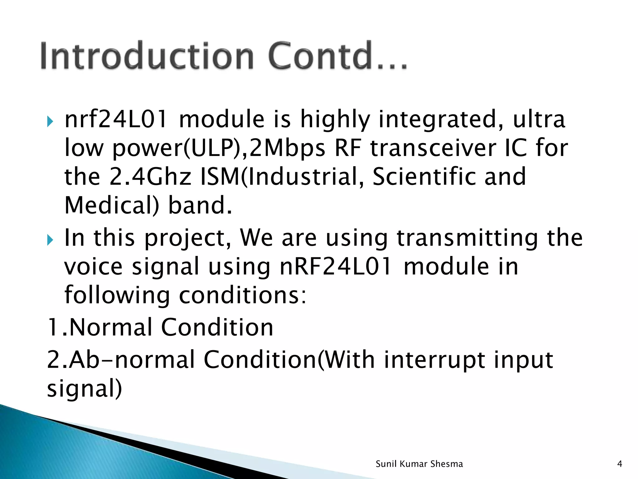  nrf24L01 module is highly integrated, ultra low power(ULP),2Mbps RF transceiver IC for the 2.4Ghz ISM(Industrial, Scientific and Medical) band.  In this project, We are using transmitting the voice signal using nRF24L01 module in following conditions: 1.Normal Condition 2.Ab-normal Condition(With interrupt input signal) 4Sunil Kumar Shesma 