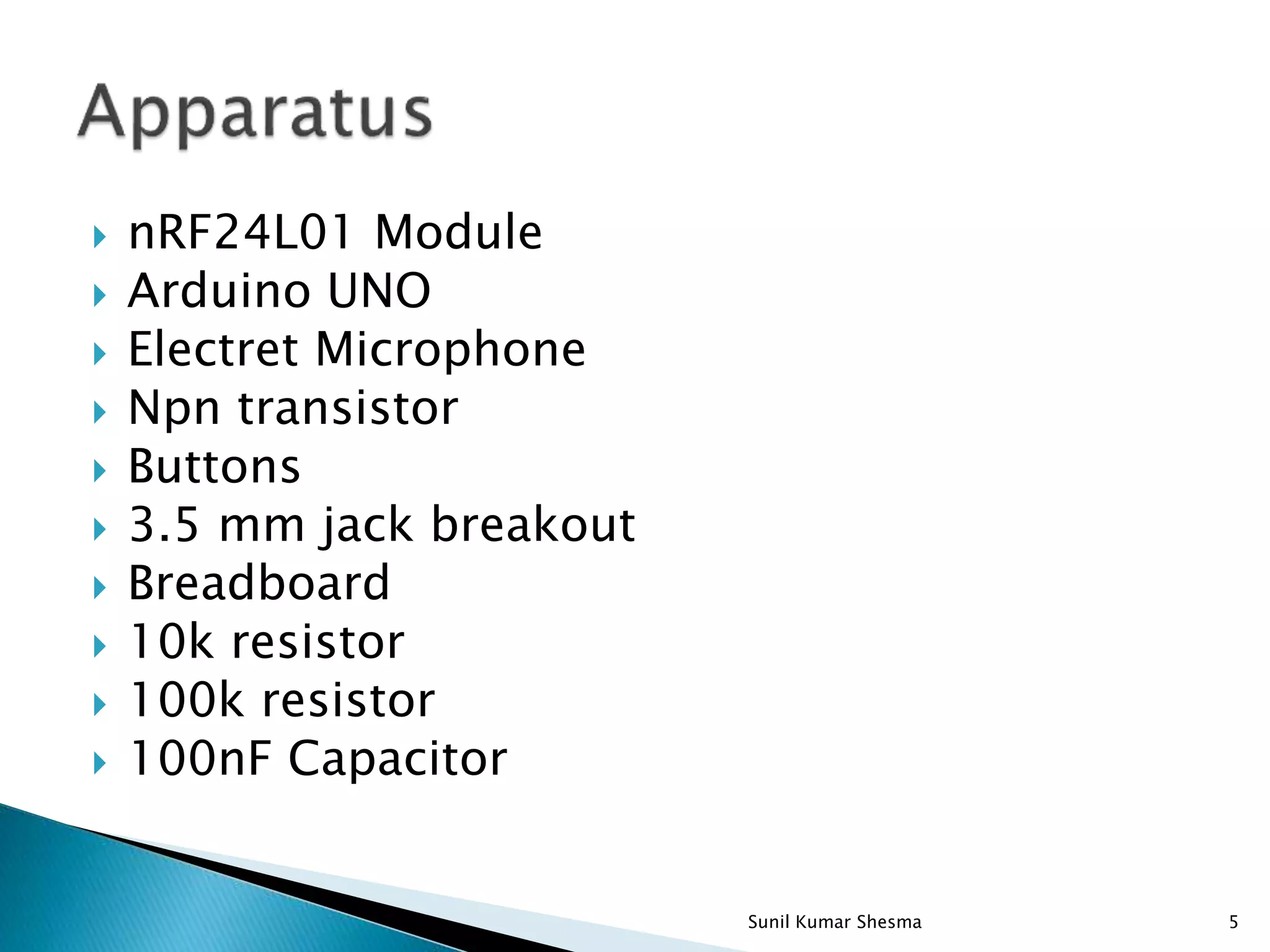  nRF24L01 Module  Arduino UNO  Electret Microphone  Npn transistor  Buttons  3.5 mm jack breakout  Breadboard  10k resistor  100k resistor  100nF Capacitor 5Sunil Kumar Shesma 