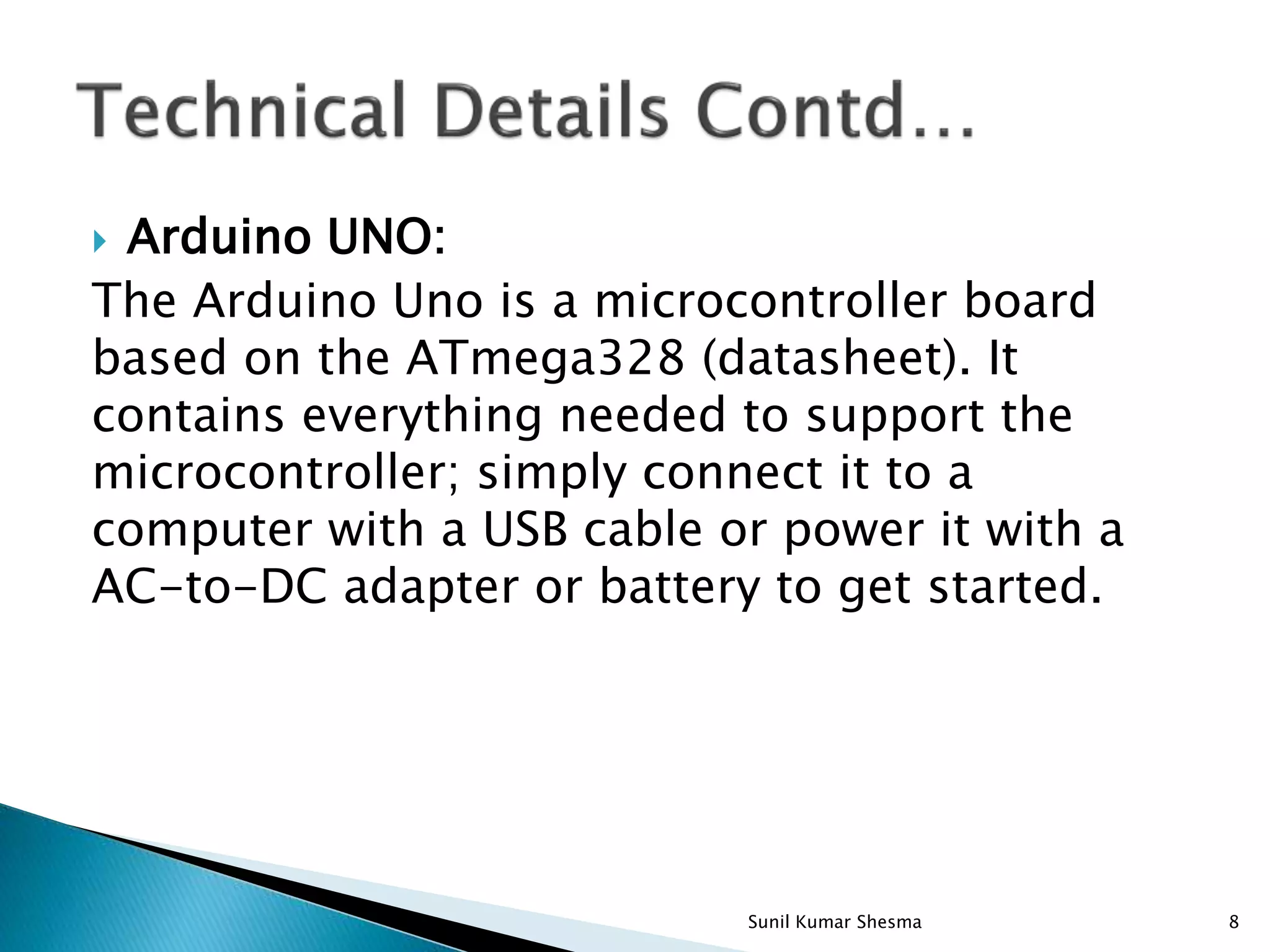  Arduino UNO: The Arduino Uno is a microcontroller board based on the ATmega328 (datasheet). It contains everything needed to support the microcontroller; simply connect it to a computer with a USB cable or power it with a AC-to-DC adapter or battery to get started. 8Sunil Kumar Shesma 