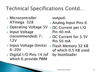  Microcontroller
ATmega 328
 Operating Voltage 5V
 Input Voltage
(recommended) 7-
12V
 Input Voltage (limits)
6-20V
 Digital I/O Pins 14 (of
which 6 provide PWM
output)
 Analog Input Pins 6
 DC Current per I/O
Pin 40 mA
 DC Current for 3.3V
Pin 50 mA
 Flash Memory 32 KB
of which 0.5 KB used
by bootloader
10Sunil Kumar Shesma
 